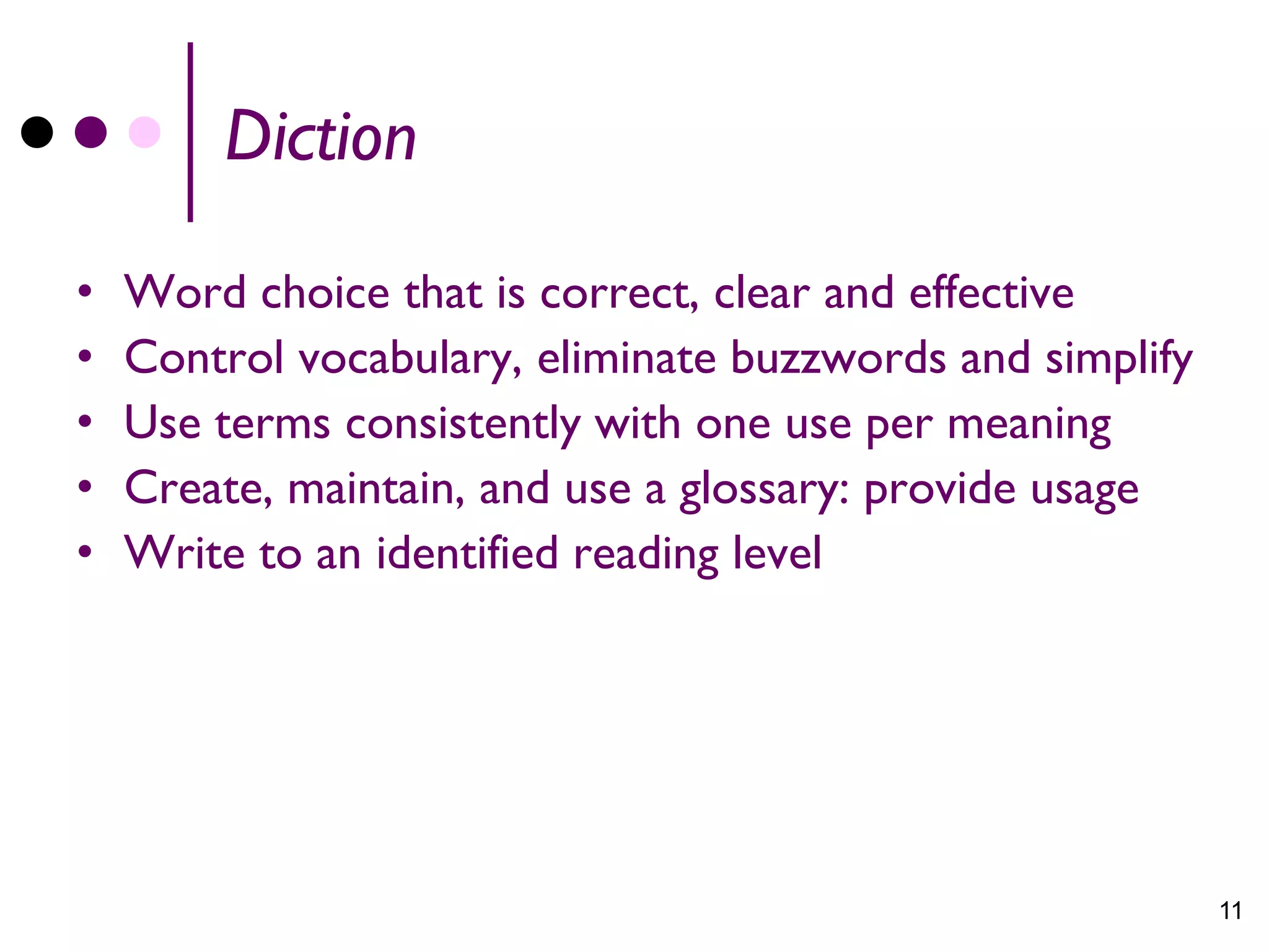 Diction

•   Word choice that is correct, clear and effective
•   Control vocabulary, eliminate buzzwords and simplify
•   Use terms consistently with one use per meaning
•   Create, maintain, and use a glossary: provide usage
•   Write to an identified reading level




                                                           11
 