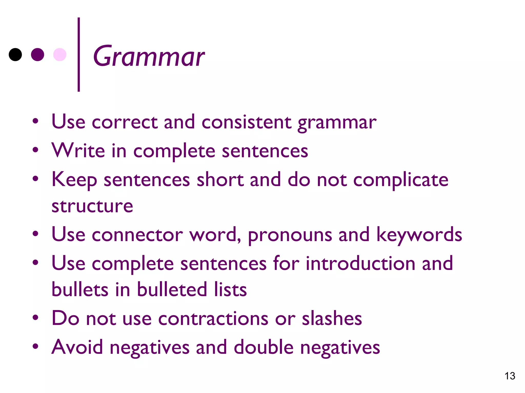 Grammar

• Use correct and consistent grammar
• Write in complete sentences
• Keep sentences short and do not complicate
  structure
• Use connector word, pronouns and keywords
• Use complete sentences for introduction and
  bullets in bulleted lists
• Do not use contractions or slashes
• Avoid negatives and double negatives
                                                13
 