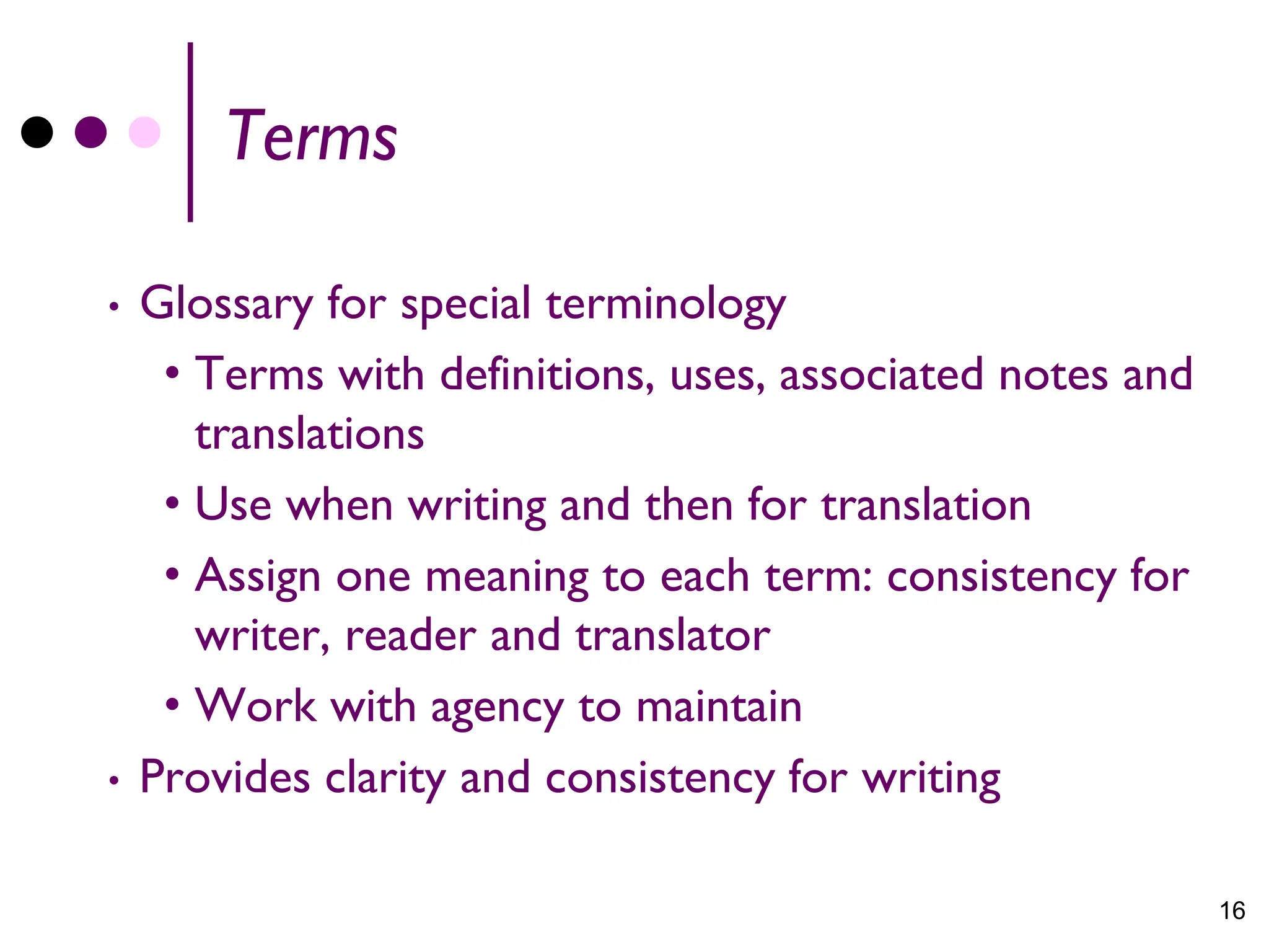 Terms

•   Glossary for special terminology
     • Terms with definitions, uses, associated notes and
       translations
     • Use when writing and then for translation
     • Assign one meaning to each term: consistency for
       writer, reader and translator
     • Work with agency to maintain
•   Provides clarity and consistency for writing

                                                            16
 