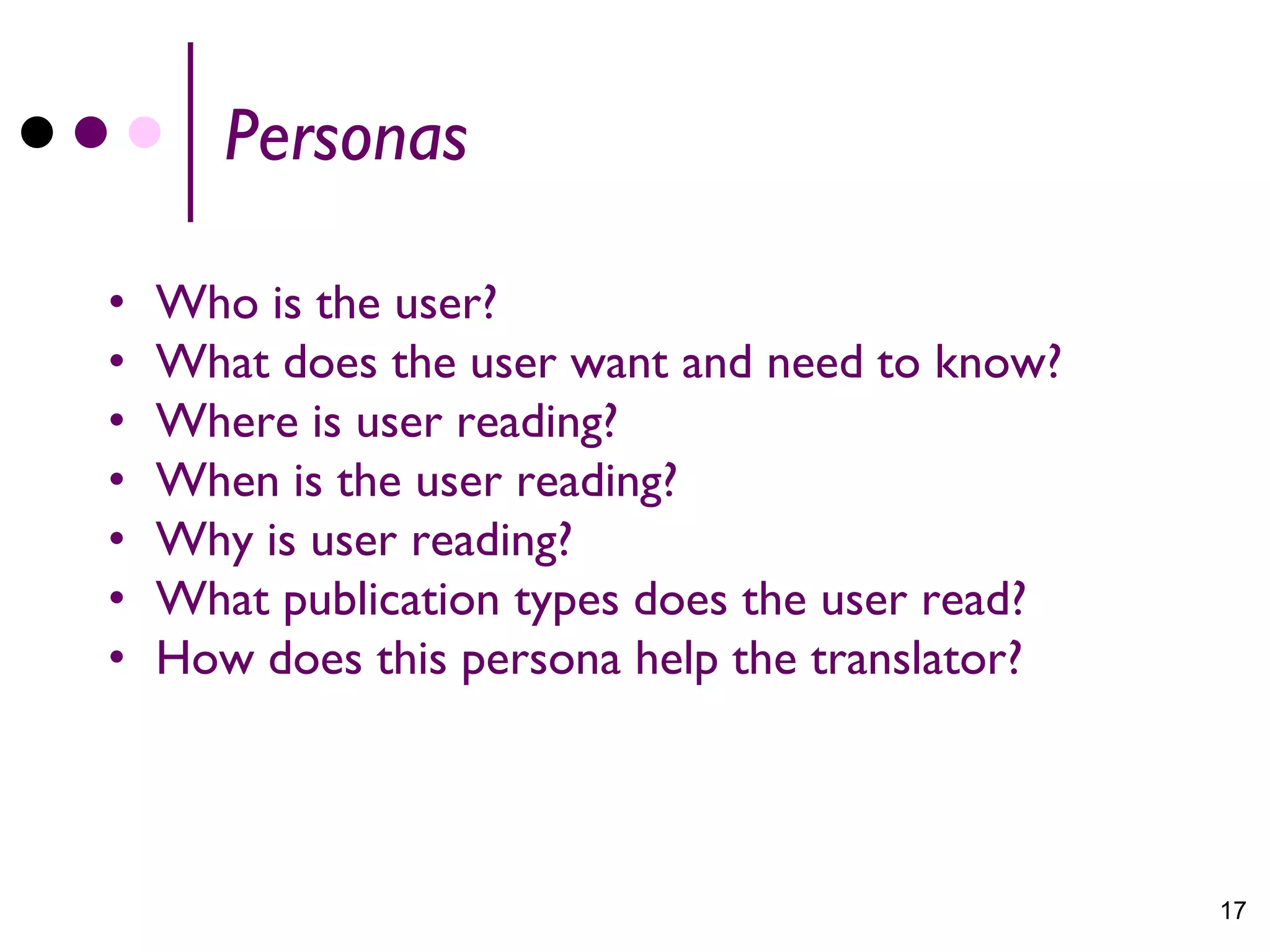 Personas

•   Who is the user?
•   What does the user want and need to know?
•   Where is user reading?
•   When is the user reading?
•   Why is user reading?
•   What publication types does the user read?
•   How does this persona help the translator?



                                                 17
 