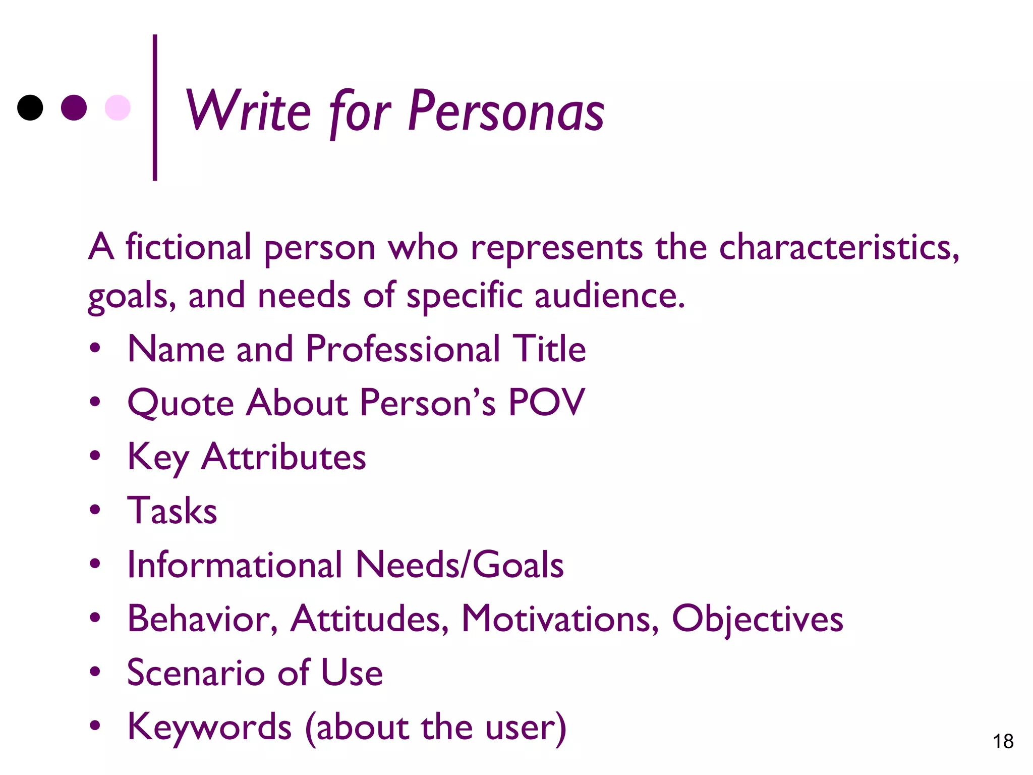 Write for Personas

A fictional person who represents the characteristics,
goals, and needs of specific audience.
• Name and Professional Title
• Quote About Person’s POV
• Key Attributes
• Tasks
• Informational Needs/Goals
• Behavior, Attitudes, Motivations, Objectives
• Scenario of Use
• Keywords (about the user)                              18
 