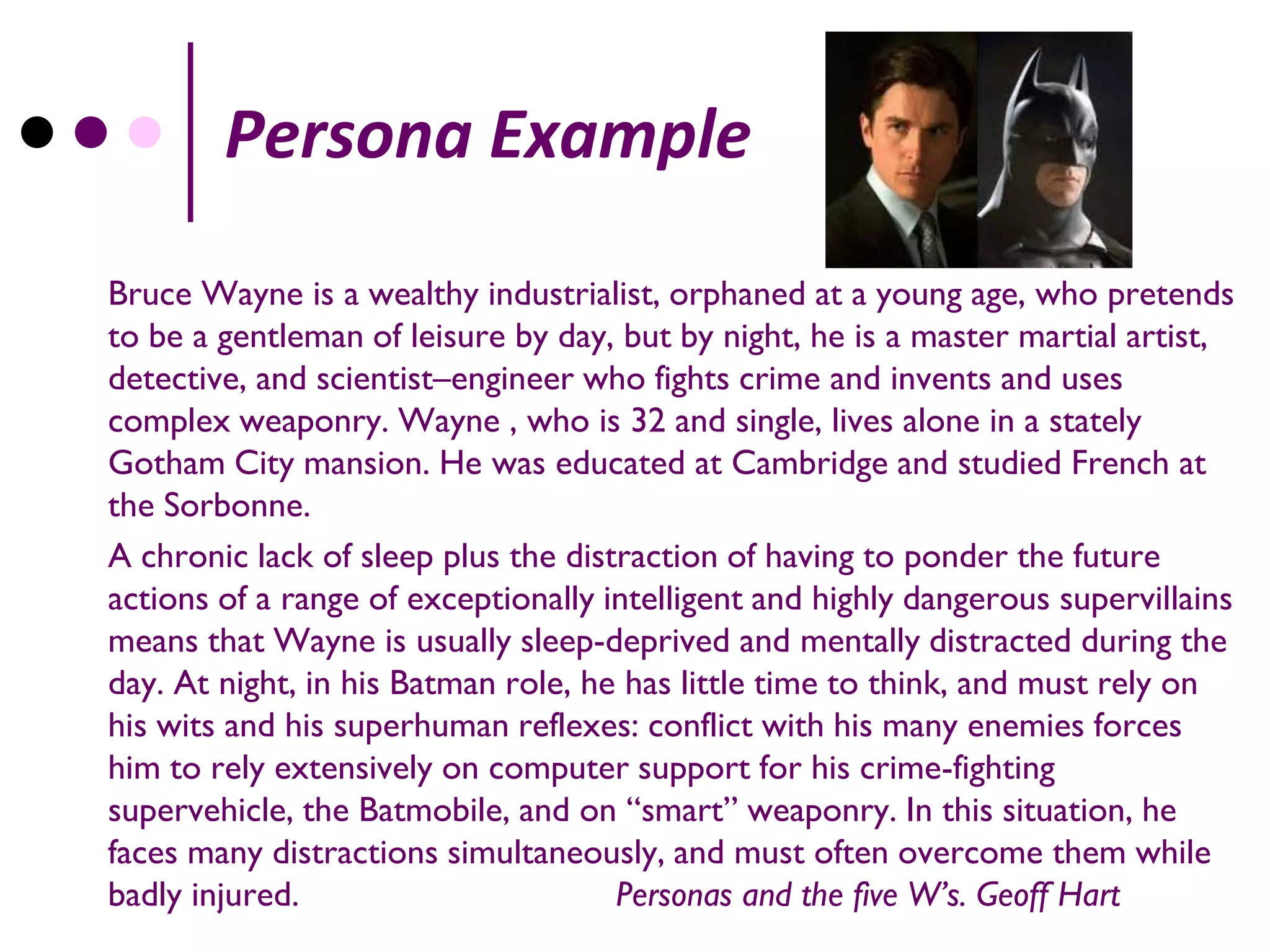 Persona Example
Bruce Wayne is a wealthy industrialist, orphaned at a young age, who pretends
to be a gentleman of leisure by day, but by night, he is a master martial artist,
detective, and scientist–engineer who fights crime and invents and uses
complex weaponry. Wayne , who is 32 and single, lives alone in a stately
Gotham City mansion. He was educated at Cambridge and studied French at
the Sorbonne.
A chronic lack of sleep plus the distraction of having to ponder the future
actions of a range of exceptionally intelligent and highly dangerous supervillains
means that Wayne is usually sleep-deprived and mentally distracted during the
day. At night, in his Batman role, he has little time to think, and must rely on
his wits and his superhuman reflexes: conflict with his many enemies forces
him to rely extensively on computer support for his crime-fighting
supervehicle, the Batmobile, and on “smart” weaponry. In this situation, he
faces many distractions simultaneously, and must often overcome them while
badly injured.                       Personas and the five W’s. Geoff Hart
 