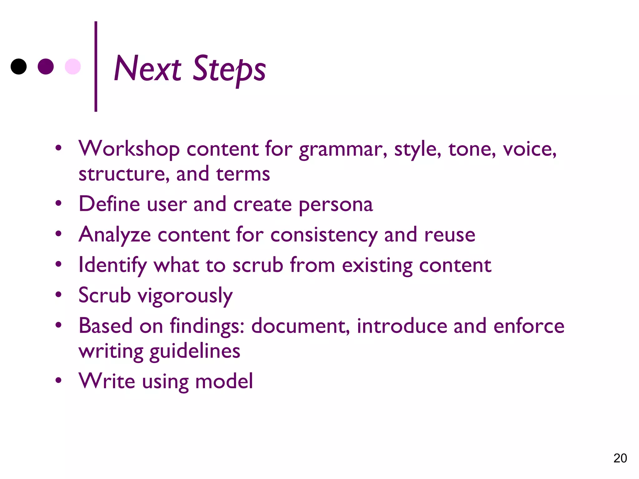 Next Steps

• Workshop content for grammar, style, tone, voice,
  structure, and terms
• Define user and create persona
• Analyze content for consistency and reuse
• Identify what to scrub from existing content
• Scrub vigorously
• Based on findings: document, introduce and enforce
  writing guidelines
• Write using model


                                                       20
 