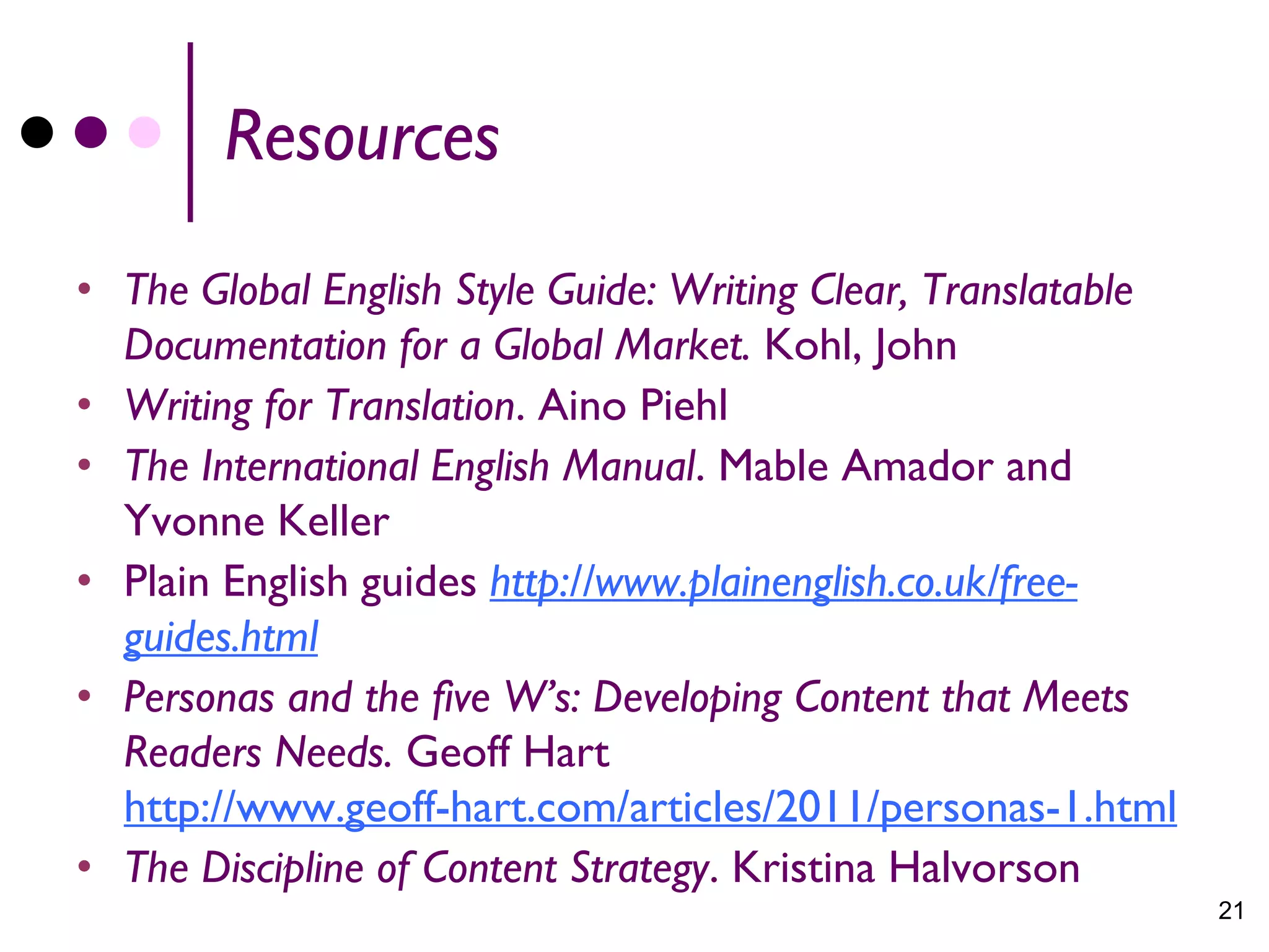 Resources
• The Global English Style Guide: Writing Clear, Translatable
  Documentation for a Global Market. Kohl, John
• Writing for Translation. Aino Piehl
• The International English Manual. Mable Amador and
  Yvonne Keller
• Plain English guides http://www.plainenglish.co.uk/free-
  guides.html
• Personas and the five W’s: Developing Content that Meets
  Readers Needs. Geoff Hart
  http://www.geoff-hart.com/articles/2011/personas-1.html
• The Discipline of Content Strategy. Kristina Halvorson
                                                                21
 