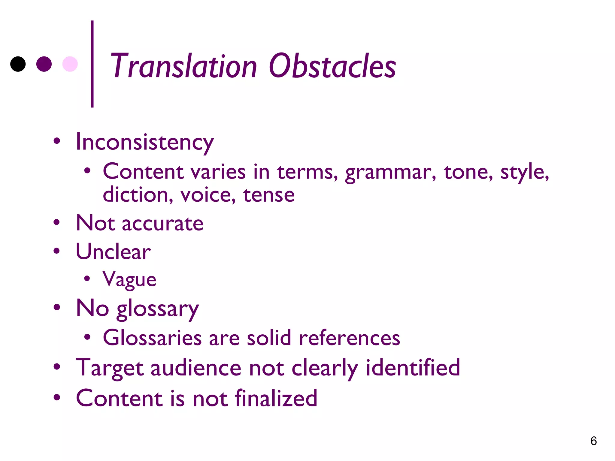Translation Obstacles

• Inconsistency
  • Content varies in terms, grammar, tone, style,
    diction, voice, tense
• Not accurate
• Unclear
   • Vague
• No glossary
   • Glossaries are solid references
• Target audience not clearly identified
• Content is not finalized
                                                     6
 