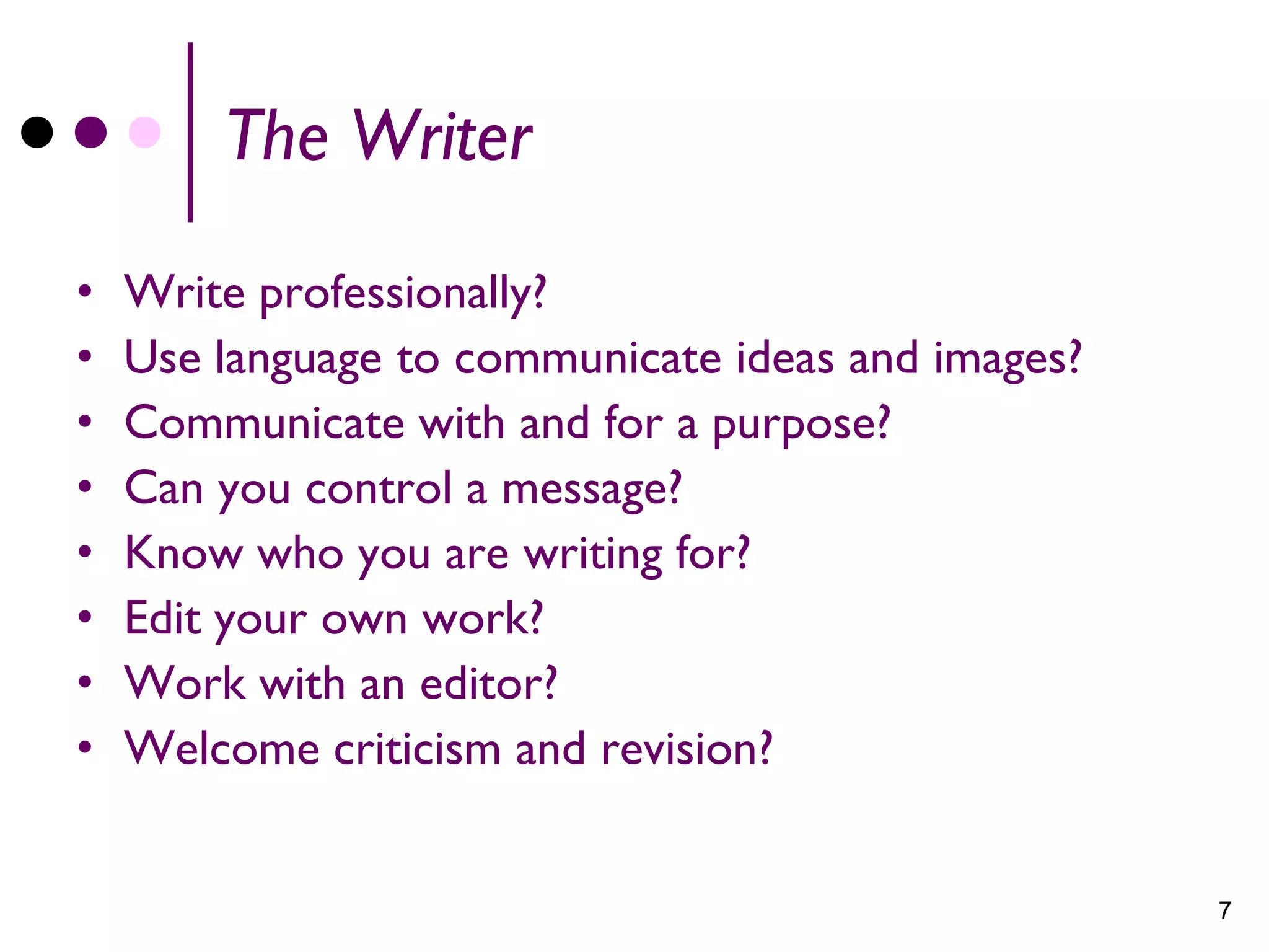 The Writer

•   Write professionally?
•   Use language to communicate ideas and images?
•   Communicate with and for a purpose?
•   Can you control a message?
•   Know who you are writing for?
•   Edit your own work?
•   Work with an editor?
•   Welcome criticism and revision?


                                                    7
 