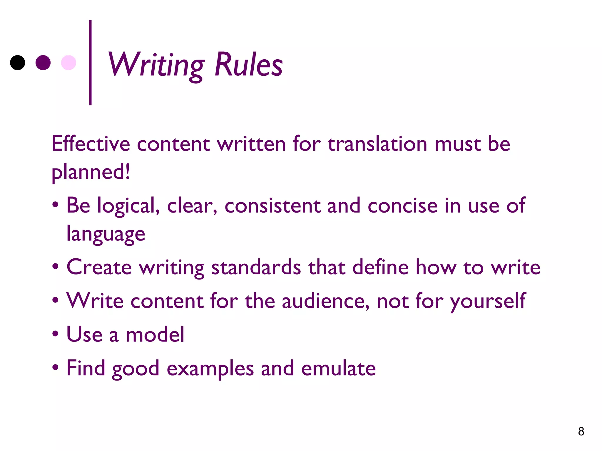 Writing Rules

Effective content written for translation must be
planned!
• Be logical, clear, consistent and concise in use of
  language
• Create writing standards that define how to write
• Write content for the audience, not for yourself
• Use a model
• Find good examples and emulate

                                                        8
 