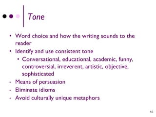 Tone

• Word choice and how the writing sounds to the
  reader
• Identify and use consistent tone
   • Conversational, educational, academic, funny,
     controversial, irreverent, artistic, objective,
     sophisticated
• Means of persuasion
• Eliminate idioms
• Avoid culturally unique metaphors


                                                       10
 
