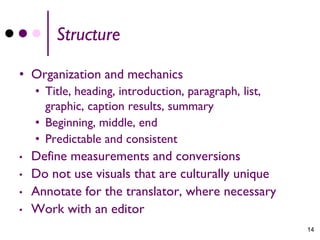 Structure

• Organization and mechanics
    • Title, heading, introduction, paragraph, list,
      graphic, caption results, summary
    • Beginning, middle, end
    • Predictable and consistent
•   Define measurements and conversions
•   Do not use visuals that are culturally unique
•   Annotate for the translator, where necessary
•   Work with an editor
                                                       14
 