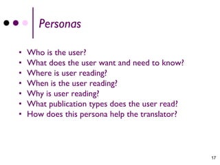 Personas

•   Who is the user?
•   What does the user want and need to know?
•   Where is user reading?
•   When is the user reading?
•   Why is user reading?
•   What publication types does the user read?
•   How does this persona help the translator?



                                                 17
 
