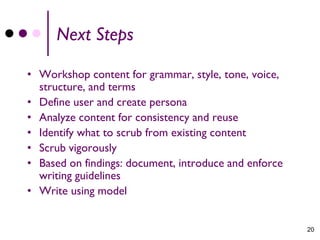Next Steps

• Workshop content for grammar, style, tone, voice,
  structure, and terms
• Define user and create persona
• Analyze content for consistency and reuse
• Identify what to scrub from existing content
• Scrub vigorously
• Based on findings: document, introduce and enforce
  writing guidelines
• Write using model


                                                       20
 