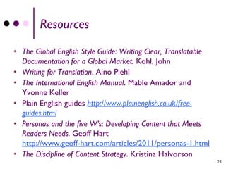 Resources
• The Global English Style Guide: Writing Clear, Translatable
  Documentation for a Global Market. Kohl, John
• Writing for Translation. Aino Piehl
• The International English Manual. Mable Amador and
  Yvonne Keller
• Plain English guides http://www.plainenglish.co.uk/free-
  guides.html
• Personas and the five W’s: Developing Content that Meets
  Readers Needs. Geoff Hart
  http://www.geoff-hart.com/articles/2011/personas-1.html
• The Discipline of Content Strategy. Kristina Halvorson
                                                                21
 