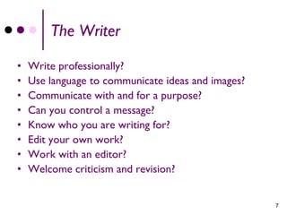 The Writer

•   Write professionally?
•   Use language to communicate ideas and images?
•   Communicate with and for a purpose?
•   Can you control a message?
•   Know who you are writing for?
•   Edit your own work?
•   Work with an editor?
•   Welcome criticism and revision?


                                                    7
 