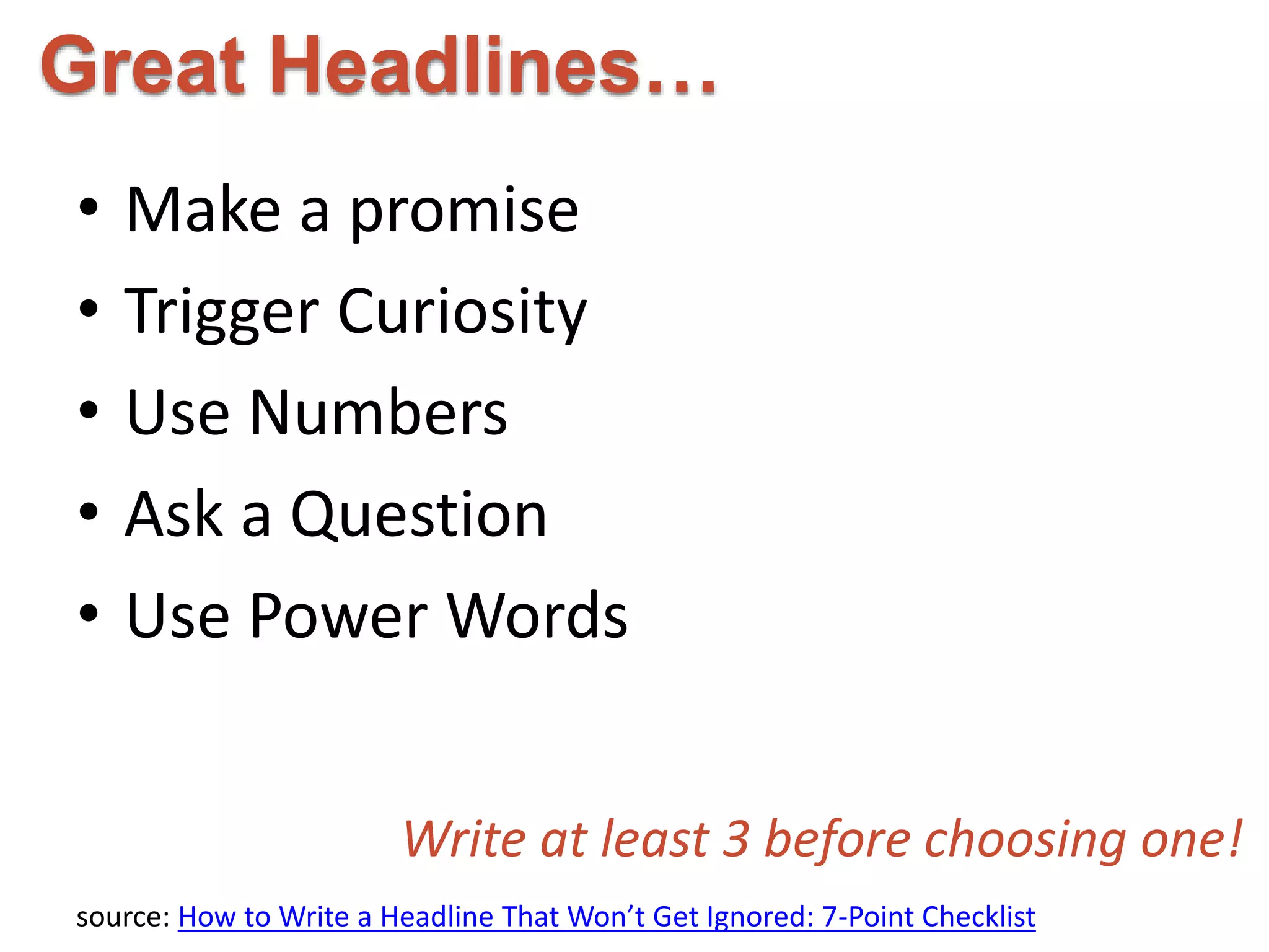 Great Headlines… 
• Make a promise 
• Trigger Curiosity 
• Use Numbers 
• Ask a Question 
• Use Power Words 
Write at least 3 before choosing one! 
source: How to Write a Headline That Won’t Get Ignored: 7-Point Checklist 
 