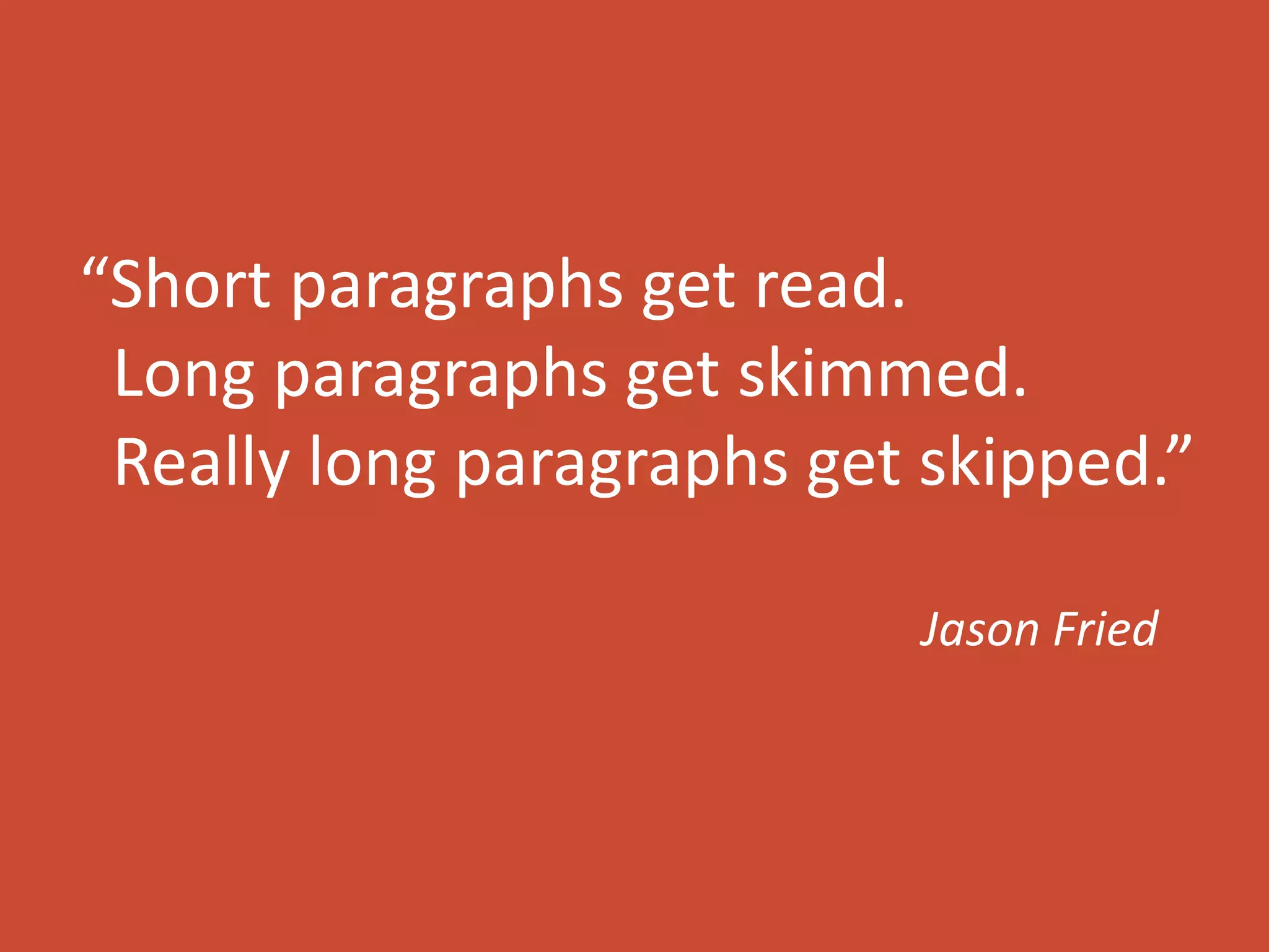 “Short paragraphs get read. 
Long paragraphs get skimmed. 
Really long paragraphs get skipped.” 
Jason Fried 
 