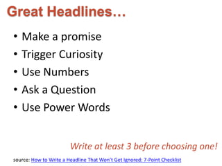 Great Headlines… 
• Make a promise 
• Trigger Curiosity 
• Use Numbers 
• Ask a Question 
• Use Power Words 
Write at least 3 before choosing one! 
source: How to Write a Headline That Won’t Get Ignored: 7-Point Checklist 
 