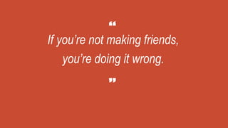 If you’re not making friends,
you’re doing it wrong.
 