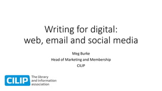 Writing for digital:
web, email and social media
Meg Burke
Head of Marketing and Membership
CILIP
 