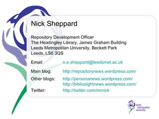 Repository Development Officer The Headingley Library,  James Graham Building Leeds Metropolitan University, Beckett Park Leeds, LS6 3QS Email:  [email_address] Main blog:   http://repositorynews.wordpress.com / Other blogs: http://personanews.wordpress.com/   http://bibliosightnews.wordpress.com/ Twitter:    http://twitter.com/mrnick   Nick Sheppard 