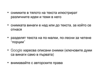 •

снимките в тялото на текста илюстрират
различните идеи и теми в него

•

снимката винаги е над или до текста, за който се
отнася

•

разделят текста на по-малки, по-лесни за четене
“порции”

•

Google харесва описани снимки (ключовите думи
са винаги само в първата)

•

внимавайте с авторските права

 