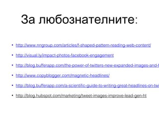 За любознателните:
•

http://www.nngroup.com/articles/f-shaped-pattern-reading-web-content/

•

http://visual.ly/impact-photos-facebook-engagement

•

http://blog.bufferapp.com/the-power-of-twitters-new-expanded-images-and-h

•

http://www.copyblogger.com/magnetic-headlines/

•

http://blog.bufferapp.com/a-scientific-guide-to-writing-great-headlines-on-twi

•

http://blog.hubspot.com/marketing/tweet-images-improve-lead-gen-ht

 