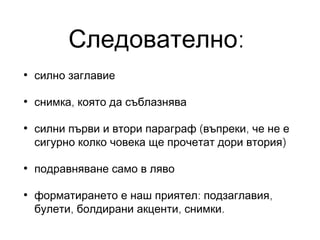 Следователно:
•

силно заглавие

•

снимка, която да съблазнява

•

силни първи и втори параграф (въпреки, че не е
сигурно колко човека ще прочетат дори втория)

•

подравняване само в ляво

•

форматирането е наш приятел: подзаглавия,
булети, болдирани акценти, снимки.

 