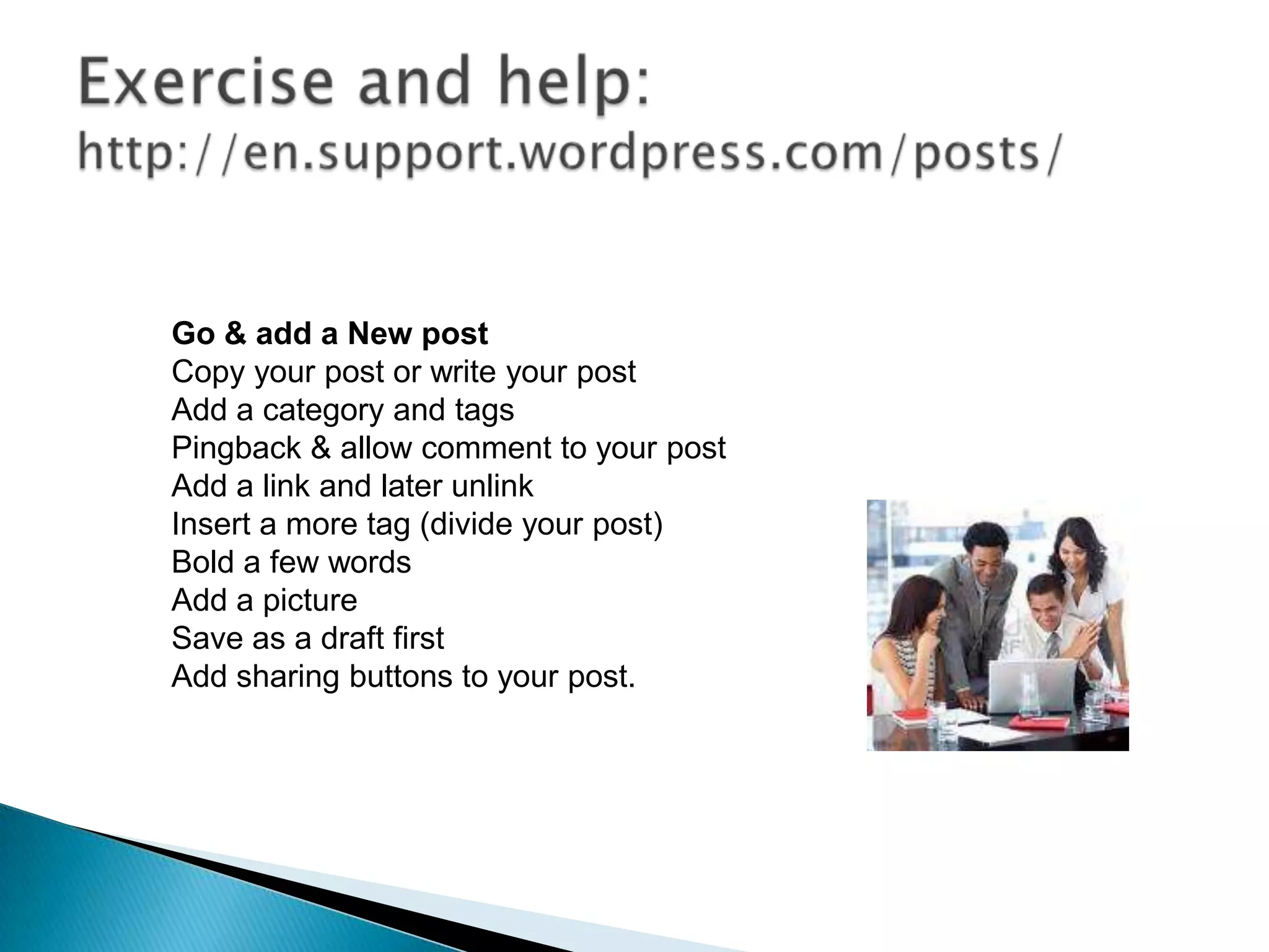 Go & add a New post
Copy your post or write your post
Add a category and tags
Pingback & allow comment to your post
Add a link and later unlink
Insert a more tag (divide your post)
Bold a few words
Add a picture
Save as a draft first
Add sharing buttons to your post.