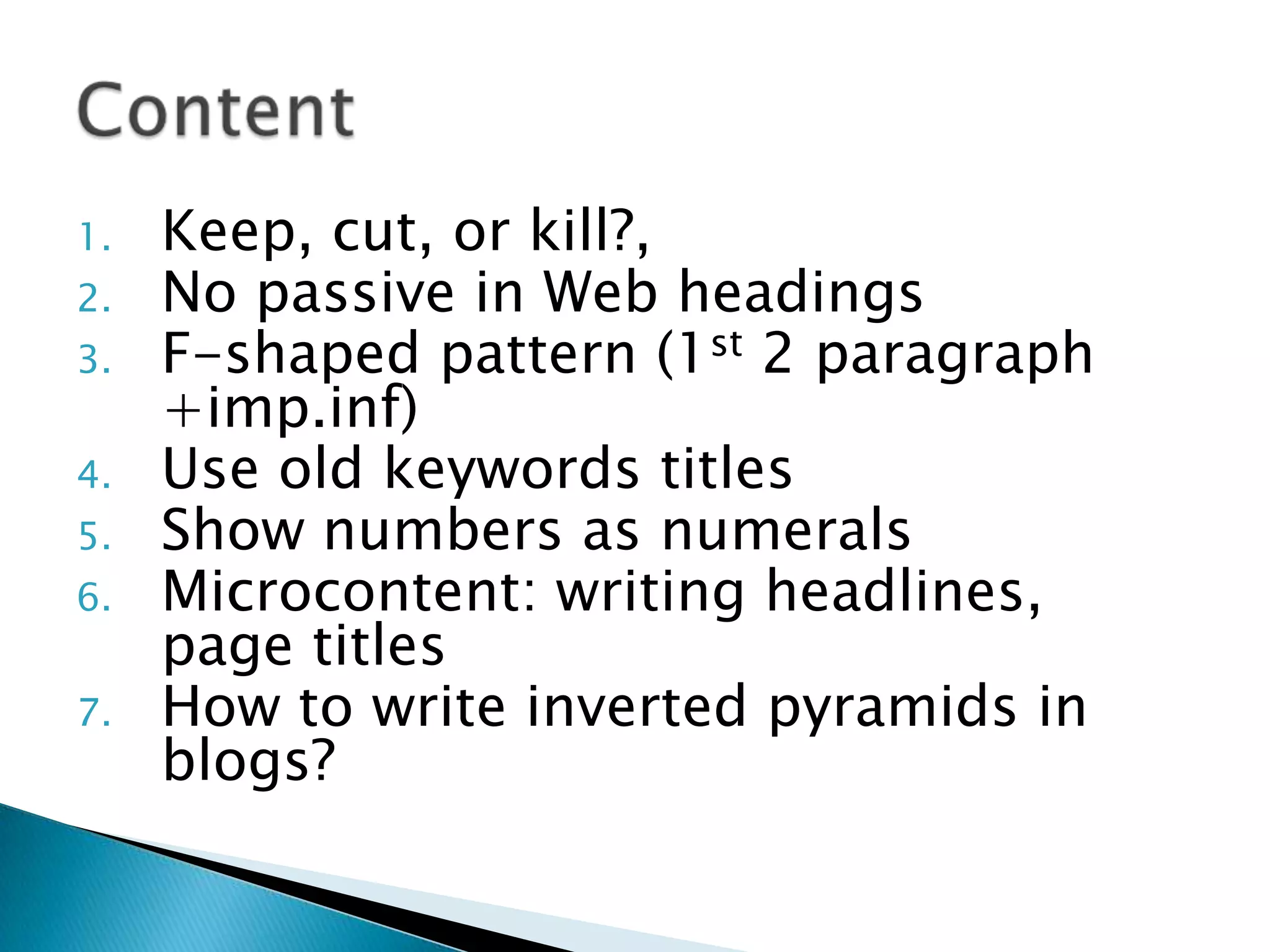 1. Keep, cut, or kill?,
2. No passive in Web headings
3. F-shaped pattern (1st 2 paragraph
+imp.inf)
4. Use old keywords titles
5. Show numbers as numerals
6. Microcontent: writing headlines,
page titles
7. How to write inverted pyramids in
blogs?