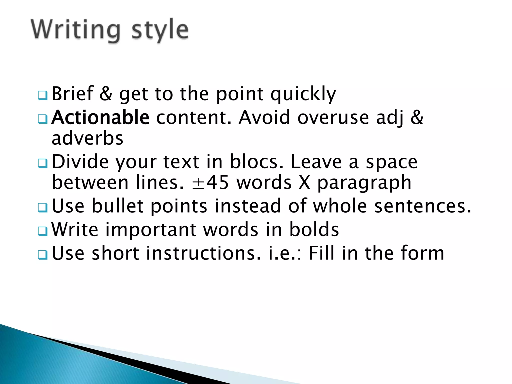  Brief& get to the point quickly
Actionable content. Avoid overuse adj &
adverbs
Divide your text in blocs. Leave a space
between lines. ±45 words X paragraph
Use bullet points instead of whole sentences.
Write important words in bolds
Use short instructions. i.e.: Fill in the form