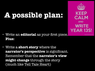 A possible plan: 
• Write an editorial as your first piece. 
Plus: 
• Write a short story where the 
narrator's perspective is significant. 
Remember that the narrator's view 
might change through the story 
(much like Tell Tale Heart) 
 