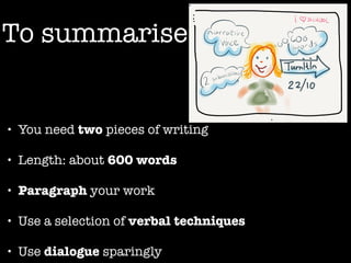 To summarise 
• You need two pieces of writing 
• Length: about 600 words 
• Paragraph your work 
• Use a selection of verbal techniques 
• Use dialogue sparingly 
