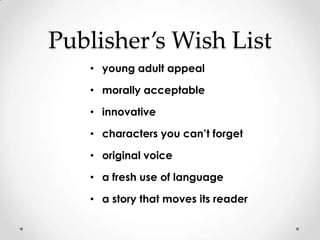 Publisher’s Wish List
   • young adult appeal

   • morally acceptable

   • innovative

   • characters you can’t forget

   • original voice

   • a fresh use of language

   • a story that moves its reader
 