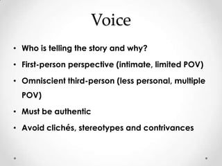 Voice
• Who is telling the story and why?

• First-person perspective (intimate, limited POV)

• Omniscient third-person (less personal, multiple
  POV)

• Must be authentic

• Avoid clichés, stereotypes and contrivances
 