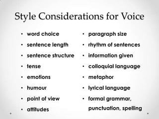 Style Considerations for Voice
 • word choice          • paragraph size

 • sentence length      • rhythm of sentences

 • sentence structure   • information given

 • tense                • colloquial language

 • emotions             • metaphor

 • humour               • lyrical language

 • point of view        • formal grammar,

 • attitudes              punctuation, spelling
 
