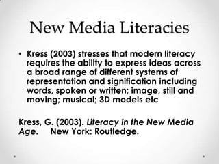 New Media Literacies
• Kress (2003) stresses that modern literacy
  requires the ability to express ideas across
  a broad range of different systems of
  representation and signification including
  words, spoken or written; image, still and
  moving; musical; 3D models etc

Kress, G. (2003). Literacy in the New Media
Age. New York: Routledge.
 