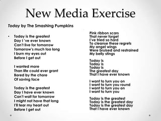 New Media Exercise
Today by The Smashing Pumpkins
                                 •


                                     Pink ribbon scars
•   Today is the greatest            That never forget
    Day I ’ve ever known             I’ve tried so hard
    Can’t live for tomorrow          To cleanse these regrets
                                     My angel wings
    Tomorrow’s much too long         Were bruised and restrained
    I burn my eyes out               My belly stings
    Before I get out
                                     Today is
                                     Today is
    I wanted more                    Today is
    Than life could ever grant       The greatest day
    Bored by the chore               That I have ever known
    Of saving face
                                     I want to turn you on
                                     I want to turn you round
    Today is the greatest            I want to turn you on
    Day I have ever known            I want to turn you
    Can’t wait for tomorrow
                                     Today is the greatest
    I might not have that long       Today is the greatest day
    I’ll tear my heart out           Today is the greatest day
    Before I get out                 That I have ever known
 