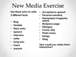 New Media Exercise
Use these lyrics to write   • Acceptance speech
3 different texts.          • Personal narrative
                            • Newspaper/magazine
•   Blog                      article
                            • MySpace page
•   Parable
                            • Dialogue
•   Diary entry
                            • Comic strip
•   Speech                  • Photo essay
•   Interview               • Eulogy
•   Letter                  • Glog
•   Song lyric
•   Poem                    How could you make them
                            interactive?
•   memoir
 