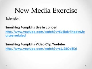 New Media Exercise
Extension

Smashing Pumpkins Live in concert
http://www.youtube.com/watch?v=5uZkdv7Hqdw&fe
ature=related

Smashing Pumpkins Video Clip YouTube
http://www.youtube.com/watch?v=s6J28OdEKrI
 