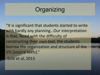 Organizing
“It is significant that students started to write
with hardly any planning…Our interpretation
is that, faced with the difficulty of
constructing their own text, the students
borrow the organization and structure of the
STs [source texts].”
-Sole et al, 2013
 