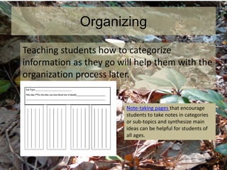 Organizing
Teaching students how to categorize
information as they go will help them with the
organization process later.
Note-taking pages that encourage
students to take notes in categories
or sub-topics and synthesize main
ideas can be helpful for students of
all ages.
 
