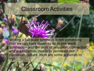 Classroom Activities
Writing a full-scale synthesis is not something
that we can have students do in one week.
Synthesis—and the skills of selection, connection,
and organization--needs to permeate our
classroom culture. Here are some activities to
try!
 