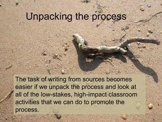 Unpacking the process
The task of writing from sources becomes
easier if we unpack the process and look at
all of the low-stakes, high-impact classroom
activities that we can do to promote the
process.
 