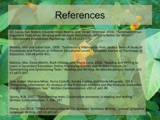 References
Gil, Laura, Ivar Braten, Eduardo Vidal-Abarca, and Helge StromsoI. 2010. “Summary versus
Argument Tasks when Working with Multiple Documents: Which Is Better for Whom?”
Contemporary Educational Psychology, v35 n3 p157-173.
Mateos, Mar and Isabel Sole. 2009. “Synthesising Information from Various Texts: A Study of
Procedures and Products at Different Educational Levels.” European Journal of Psychology of
Education, v24 n4 p435-451.
Mateos, Mar, Elena Martin, Ruth Villalon, and Maria Luna. 2008. “Reading and Writing to
Learn in Secondary Education: Online Processing Activity and Written Products in
Summarizing and Synthesizing Tasks.” Reading and Writing: An Interdisciplinary Journal, v21
n7 p675-697.
Sole, Isabel, Mariana Miras, Nuria Castells, Sandra Espino, and Marta Minguela. 2013.
“Integrating Information: An Analysis of the Processes Involved and the Products Generated
in a Written Synthesis Task.” Written Communication, v30 n1 p63-90.
Spivey, N.N. 1997. “Transforming texts: Constructive processes in reading and writing.”
Written Communication, 7, 256–287.
Zhang, Cui. 2013. “Effect of Instruction on ESL Students' Synthesis Writing.” Journal of Second
Language Writing, v22 n1 p51-67.
 