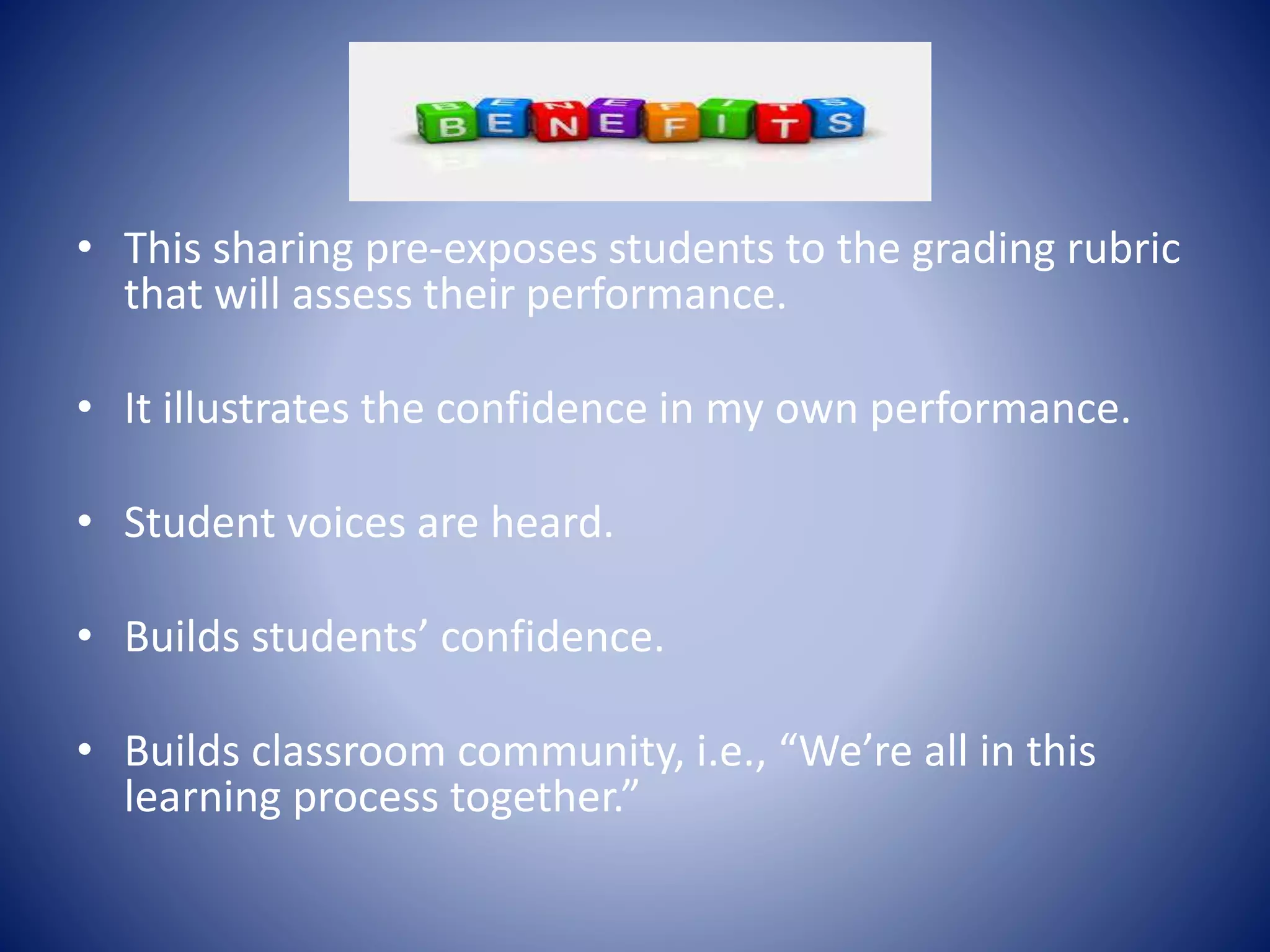 • This sharing pre-exposes students to the grading rubric
that will assess their performance.
• It illustrates the confidence in my own performance.
• Student voices are heard.
• Builds students’ confidence.
• Builds classroom community, i.e., “We’re all in this
learning process together.”
 