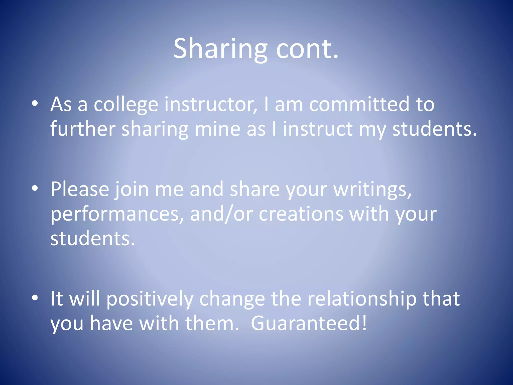 Sharing cont.
• As a college instructor, I am committed to
further sharing mine as I instruct my students.
• Please join me and share your writings,
performances, and/or creations with your
students.
• It will positively change the relationship that
you have with them. Guaranteed!
 