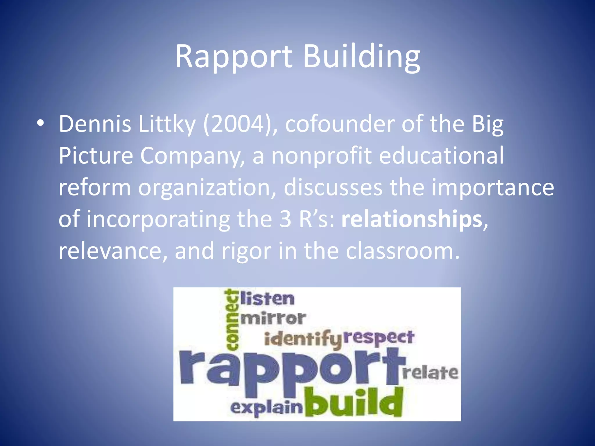 Rapport Building
• Dennis Littky (2004), cofounder of the Big
Picture Company, a nonprofit educational
reform organization, discusses the importance
of incorporating the 3 R’s: relationships,
relevance, and rigor in the classroom.
 