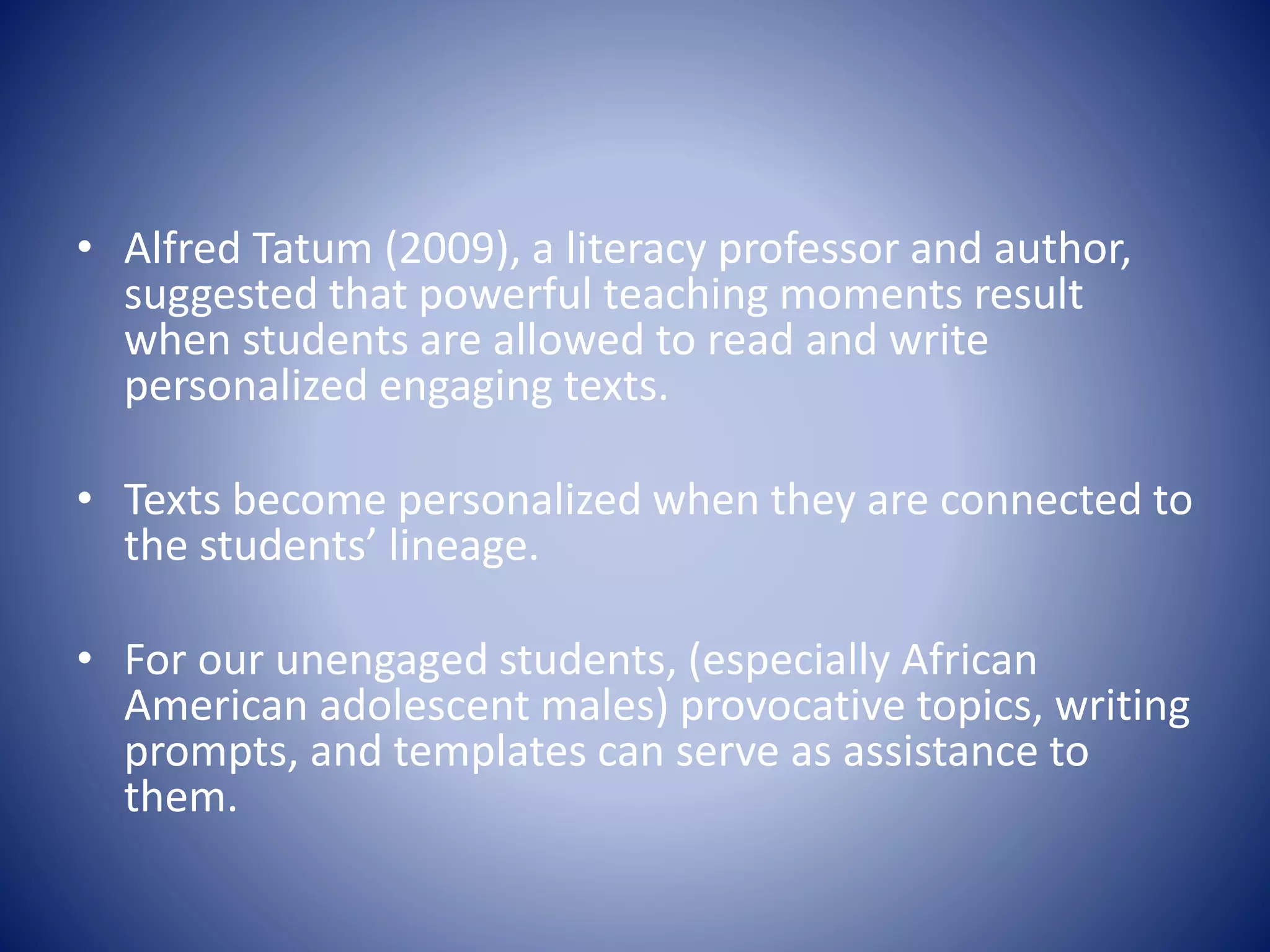 • Alfred Tatum (2009), a literacy professor and author,
suggested that powerful teaching moments result
when students are allowed to read and write
personalized engaging texts.
• Texts become personalized when they are connected to
the students’ lineage.
• For our unengaged students, (especially African
American adolescent males) provocative topics, writing
prompts, and templates can serve as assistance to
them.
 