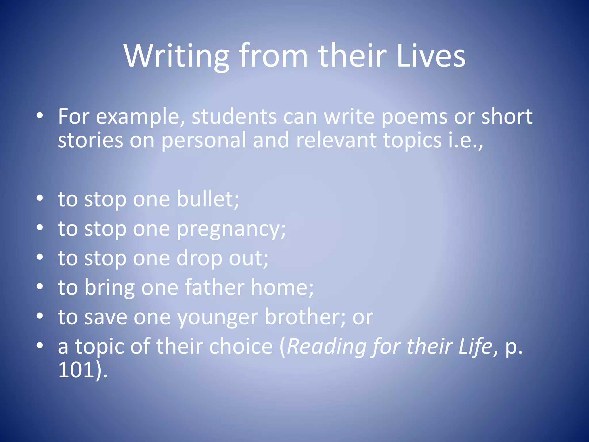 Writing from their Lives
• For example, students can write poems or short
stories on personal and relevant topics i.e.,
• to stop one bullet;
• to stop one pregnancy;
• to stop one drop out;
• to bring one father home;
• to save one younger brother; or
• a topic of their choice (Reading for their Life, p.
101).
 