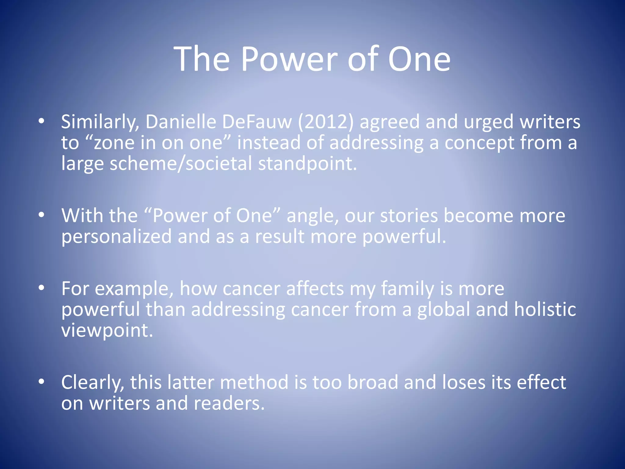 The Power of One
• Similarly, Danielle DeFauw (2012) agreed and urged writers
to “zone in on one” instead of addressing a concept from a
large scheme/societal standpoint.
• With the “Power of One” angle, our stories become more
personalized and as a result more powerful.
• For example, how cancer affects my family is more
powerful than addressing cancer from a global and holistic
viewpoint.
• Clearly, this latter method is too broad and loses its effect
on writers and readers.
 