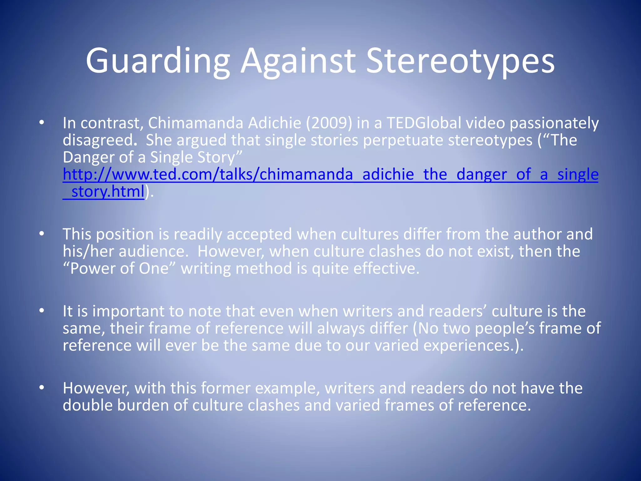 Guarding Against Stereotypes
• In contrast, Chimamanda Adichie (2009) in a TEDGlobal video passionately
disagreed. She argued that single stories perpetuate stereotypes (“The
Danger of a Single Story”
http://www.ted.com/talks/chimamanda_adichie_the_danger_of_a_single
_story.html).
• This position is readily accepted when cultures differ from the author and
his/her audience. However, when culture clashes do not exist, then the
“Power of One” writing method is quite effective.
• It is important to note that even when writers and readers’ culture is the
same, their frame of reference will always differ (No two people’s frame of
reference will ever be the same due to our varied experiences.).
• However, with this former example, writers and readers do not have the
double burden of culture clashes and varied frames of reference.
 